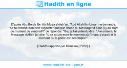 Une image avec le hadith : D'après Abu Burda Ibn Abi Musa al-Ash'ari: "Abd Allah Ibn Umar me demanda: "As-tu entendu ton père rapporter quelque chose du Messager d'Allah (ç) au sujet du moment du vendredi?" Je répondis: "Oui, je l'ai entendu dire: "J'ai entendu le Messager d'Allah (ç) dire: "IL se situer entre le moment où l'imam s'assoit et le moment où la prière est accomplie"". Hadith rapporté par Mouslim (n°853)