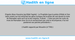 Une image avec le hadith : D'après Abou Houreira (qu'Allah l'agrée) : Le Prophète (que la prière d'Allah et Son salut soient sur lui) exhortait les gens à propos de la prière de nuit durant le mois de Ramadan sans qu'il ne la leur impose. Il disait : « Celui qui prie les nuits du mois de Ramadan avec foi et en recherchant par cela la récompense, il lui est pardonné ses péchés précédents ». Hadith rapporté par Mouslim (n°759)