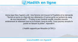 Une image avec le hadith : Asma (que Dieu l'agrée) a dit : Une femme vint trouver le Prophète et lui demanda : "Qu'est-ce qu'on a à faire de nos vêtements s'il arrive qu'ils se tachent du sang de nos menstrues?". - "Frottez à sec l'endroit souillé, mouillez ensuite entièrement le vêtement tout en le frottant, lavez-le enfin. Vous pourrez ensuite le porter en faisant la prière". répondit-il. Hadith rapporté par Mouslim (n°291)