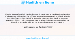 Une image avec le hadith : D'après Jahima (qu'Allah l'agrée), je me suis rendu vers le Prophète (que la prière d'Allah et Son salut soient sur lui) pour le consulter concernant le djihad. Alors le Prophète (que la prière d'Allah et Son salut soient sur lui) m'a dit: « As-tu tes parents ? » J'ai dit: Oui. Le Prophète (que la prière d'Allah et Son salut soient sur lui) a dit: « Accroche toi à eux car le paradis est sous leurs pieds ». Hadith rapporté par Targhib (n°2485)