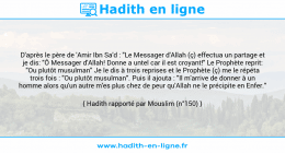 Une image avec le hadith : D'après le père de 'Amir Ibn Sa'd : "Le Messager d'Allah (ç) effectua un partage et je dis: "Ô Messager d'Allah! Donne a untel car il est croyant!" Le Prophète reprit: "Ou plutôt musulman" Je le dis à trois reprises et le Prophète (ç) me le répéta trois fois : "Ou plutôt musulman". Puis il ajouta : "Il m'arrive de donner à un homme alors qu'un autre m'es plus chez de peur qu'Allah ne le précipite en Enfer." Hadith rapporté par Mouslim (n°150)