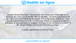Une image avec le hadith : D'après Shurayh Ibn Hani': "Je me rendis chez 'Aisha pour 'l'interroger sur le passage des mains sur les khuffs. Elle me répondit : "Va plutôt questionner Ibn Abi Talib! Car il avait l'habitude de voyager avec le Messager d'Allah (ç) ." Alors nous le questionnâmes et il dit: "Le Messager d'Allah (ç) a prescrit un délai de trois jours et trois nuits pour le voyageur et un jour et une nuit pour le résident"." Il dit : "Quand Sufyan mentionnait 'Amr il fit son éloge." Hadith rapporté par Mouslim (n°276)