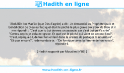 Une image avec le hadith : 'Abdullâh Ibn Mas'ûd (que Dieu l'agrée) a dit : Je demandai au Prophète (paix et bénédiction de Dieu sur lui) quel était le péché le plus grave aux yeux de Dieu et il me répondit : "C'est que tu Lui donnes un associé, car c'est Lui qui t'a créé". - "Certes, repris-je, cela est grave. Et quel est le péché qui vient en second lieu?". - "C'est, répliqua-t-il, de tuer ton enfant dans la crainte de partager ta nourriture". - "Et quoi encore?", redemandais-je. - "De forniquer avec la femme de ton voisin", répondit-il. Hadith rapporté par Mouslim (n°86)