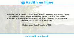 Une image avec le hadith : D'après abu sa'id al Khudri: Le Messager d'Allah (ç) remarqua que certains de ses compagnons s'éloignaient (des premiers rangs), il dit alors "avancez et imitez-moi, et que ceux derrière vous vous imitent! Des gens ne cesseront de s'éloigner jusqu'à ce qu'Allah les éloigne." Hadith rapporté par Mouslim (n°438)