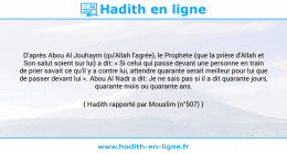 Une image avec le hadith : D'après Abou Al Jouhaym (qu'Allah l'agrée), le Prophète (que la prière d'Allah et Son salut soient sur lui) a dit: « Si celui qui passe devant une personne en train de prier savait ce qu'il y a contre lui, attendre quarante serait meilleur pour lui que de passer devant lui ». Abou Al Nadr a dit: Je ne sais pas si il a dit quarante jours, quarante mois ou quarante ans. Hadith rapporté par Mouslim (n°507)