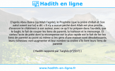 Une image avec le hadith : D'après Abou Bakra (qu'Allah l'agrée), le Prophète (que la prière d'Allah et Son salut soient sur lui) a dit: « Il n'y a aucun péché dont Allah est plus proche d'avancer le châtiment à son auteur, avec ce qu'il lui prépare dans l'au-delà, que le baghi, le fait de couper les liens de parenté, la trahison et le mensonge. Et certes l'acte de piété dont la récompense est la plus rapide est le fait de lier les liens de parenté au point où même si les gens d'une maison sont désobéissants, leurs richesses vont augmenter et leur nombre va croître s'ils lient leurs liens de parenté ». Hadith rapporté par Targhib (n°2537)