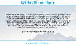 Une image avec le hadith : D'après Anas ibn malik: "Le Messager d'Allah (ç) lançait l'assaut quand l'aube se levait. il guettait l'appel à la prière. S'il entendait, il s'abstenait, sinon il donnait l'assaut.Il entendit un homme dire "Allah est le plus grand, Allah est le plus grand". Le Messager d'Allah (ç) dit : "Il possède la nature originelle". L'homme dit ensuite: "Je témoigne qu'il n'y a de divinité qu'Allah, je témoigne qu'il n'y a de divinité qu'Allah". Le Messager d'Allah (ç) ajouta : "Tu es sorti de l'enfer." Il regardèrent et constatèrent que c'était un chevrier. Hadith rapporté par Mouslim (n°382)