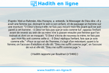 Une image avec le hadith : D'après 'Abd-ur-Rahmân, Abu Hurayra a entendu le Messager de Dieu dire: «Il y avait une femme qui, donnant le sein à son enfant, vit de passage un homme sur une monture: "O Dieu! s'écria-t-elle, ne fais pas mourir mon fils avant qu'il ne soit pareil à cet homme. - 0 Dieu! ne fais pas que je sois comme lui", opposa l'enfant avant de revenir au sein de sa mère.Vint à passer ensuite une femme que l'on traînait et dont on se moquait. "O Dieu! s'écria de nouveau la mère, ne fais pas que mon fils soit comme celle-ci. - 0 Dieu! répliqua l'enfant, fais que je sois comme elle." «Pour ce qui est de l'homme, il s'agit d'un mécréant; quant à la femme, on l'accuse d'adultère et elle dit: "Dieu me suffit comme juge", on l'accuse de vol et elle dit: "Dieu me suffit comme juge."» Hadith rapporté par Boukhari (n°3466)