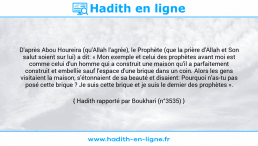 Une image avec le hadith : D'après Abou Houreira (qu'Allah l'agrée), le Prophète (que la prière d'Allah et Son salut soient sur lui) a dit: « Mon exemple et celui des prophètes avant moi est comme celui d'un homme qui a construit une maison qu'il a parfaitement construit et embellie sauf l'espace d'une brique dans un coin. Alors les gens visitaient la maison, s'étonnaient de sa beauté et disaient: Pourquoi n'as-tu pas posé cette brique ? Je suis cette brique et je suis le dernier des prophètes ». Hadith rapporté par Boukhari (n°3535)