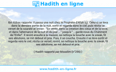 Une image avec le hadith : Ibn Abbas rapporte: Il passa une nuit chez le Prophète d'Allah (ç). Celui-ci se leva dans la dernière partie de la nuit, sortit et regarda dans le ciel, puis récita ce verset de la sourate al 'Imran : "En vérité, dans la création des cieux et de la terre, et dans l'alternance de la nuit et du jour ..." jusqu'à " ...garde-nous du Châtiment de l'Enfer". Il revint ensuite à la maison, se nettoya la bouche avec le siwak, fit ses ablutions, se mit debout et pria. Puis, il se coucha. Ensuite il se leva sortit et regarda vers le ciel, récita ce verset, revint, se nettoya la bouche avec le siwak, fit ses ablutions, se mit debout et pria. Hadith rapporté par Mouslim (n°256)