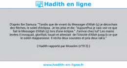 Une image avec le hadith : D'après Ibn Samura: "Tandis que de vivant du Messager d'Allah (ç) je décochais des flèches, le soleil d'éclipsa. Je les jetai et dis: "Aujourd'hui je vais voir ce que fait le Messager d'Allah (ç) lors d'une éclipse." J'arrivai chez lui? Les mains levées il invoquait, glorifiait, louait et attestait de l'Unicité d'Allah jusqu'à ce que le soleil réapparaisse. Il récita deux sourates et pria deux rak'a." Hadith rapporté par Mouslim (n°913)