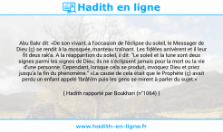 Une image avec le hadith : Abu Bakr dit: «De son vivant, à l'occasion de l'éclipse du soleil, le Messager de Dieu (ç) se rendit à la mosquée, manteau traînant. Les fidèles arrivèrent et il leur fit deux rak'a. A la réapparition du soleil, il dit: "Le soleil et la lune sont deux signes parmi les signes de Dieu; ils ne s'éclipsent jamais pour la mort ou la vie d'une personne. Cependant, lorsque cela se produit, invoquez Dieu et priez jusqu'à la fin du phénomène." «La cause de cela était que le Prophète (ç) avait perdu un enfant appelé 'Ibrâhîm puis les gens se mirent à parler du sujet.» Hadith rapporté par Boukhari (n°1064)