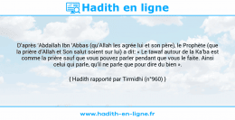 Une image avec le hadith : D’après ‘Abdallah Ibn ‘Abbas (qu’Allah les agrée lui et son père), le Prophète (que la prière d’Allah et Son salut soient sur lui) a dit: « Le tawaf autour de la Ka’ba est comme la prière sauf que vous pouvez parler pendant que vous le faite. Ainsi celui qui parle, qu’il ne parle que pour dire du bien ». Hadith rapporté par Tirmidhi (n°960)