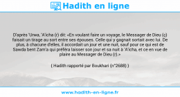 Une image avec le hadith : D'après 'Urwa, 'A'icha (r) dit: «En voulant faire un voyage, le Messager de Dieu (ç) faisait un tirage au sort entre ses épouses. Celle qui y gagnait sortait avec lui. De plus, à chacune d'elles, il accordait un jour et une nuit, sauf pour ce qui est de Sawda bent Zam'a qui préféra laisser son jour et sa nuit à 'A'icha, et ce en vue de plaire au Messager de Dieu (r).» Hadith rapporté par Boukhari (n°2688)