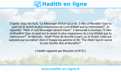 Une image avec le hadith : D'après Ubay Ibn Ka'b: "Le Messager d'Allah (ç) a dit: Ô Abu al-Mundhir! Sais-tu quel est le verset le plus majestueux du Livre d'Allah que tu mémorises?" Je répondis: "Allah et son Messager savent mieux". Il demanda à nouveau: 'Ô Abu al-Mundhir! Sais -tu quel est le verset le plus majestueux du Livre d'Allah que tu mémorises?" Je répondis: "Allah! Point de divinité à part Lui, le Vivant, Celui qui subsiste par lui-même" Alors il frappa ma poitrine et dit: "Par Allah! Que le savoir te sois facilité Abu al-Mundhir!"" Hadith rapporté par Mouslim (n°810)