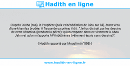 Une image avec le hadith : D'après 'Aïcha (raa), le Prophète (paix et bénédiction de Dieu sur lui), étant vêtu d'une khamîsa brodée. A l'issue de sa prière, il dit : "Je fus distrait par les dessins de cette Khamîsa (pendant la prière); qu'on emporte donc ce vêtement à Abou Jahm et qu'on m'apporte Al-'Anbijâniyya (vêtement épais sans dessins)". Hadith rapporté par Mouslim (n°556)