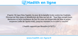 Une image avec le hadith : D'après 'Ali (que Dieu l'agrée), Au jour de la bataille livrée contre les Coalisés, l'Envoyé de Dieu (paix et bénédiction de Dieu sur lui) dit : "Que Dieu remplit leurs demeures et leurs tombeaux de feu! Ils nous ont empêchés de faire la prière moyenne (celle de l'après-midi), jusqu'au moment où le soleil a couché". Hadith rapporté par Mouslim (n°627)