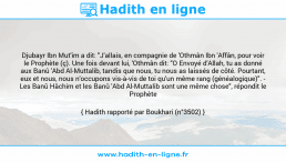 Une image avec le hadith : Djubayr Ibn Mut'im a dit: "J'allais, en compagnie de 'Othmân Ibn 'Affân, pour voir le Prophète (ç). Une fois devant lui, 'Othmân dit: "O Envoyé d'Allah, tu as donné aux Banû 'Abd Al-Muttalib, tandis que nous, tu nous as laissés de côté. Pourtant, eux et nous, nous n'occupons vis-à-vis de toi qu'un même rang (généalogique)". - Les Banû Hâchim et les Banû 'Abd Al-Muttalib sont une même chose", répondit le Prophète (ç). Hadith rapporté par Boukhari (n°3502)