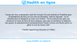 Une image avec le hadith : Yusayr Ibn 'Amr a demandé à Sahl Ibn Hunayf s'il avait entendu le Prophète (paix et bénédiction de Dieu sur lui) citer les Kharijites. Sahl lui répondit : Je l'ai entendu dire, en dirigeant sa main vers l'Orient : "De là sortiront des gens qui réciteront le Coran du bout de leurs langues, sans que sa récitation ne dépasse leur gosier; ils abandonneront précipitamment l'Islam comme une flèche perce un gibier et sort de l'autre côté". Hadith rapporté par Mouslim (n°1066)
