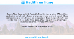 Une image avec le hadith : D'après Abou Bakra (qu'Allah l'agrée), le Prophète (que la prière d'Allah et Son salut soient sur lui) a dit: « Certes le temps est revenu comme le jour où Allah a créé les cieux et la terre. L'année est composée de douze mois dont quatre sont sacrés, trois sont à la suite: Dhoul Qa'da, Dhoul Hijja et Mouharam et Rajab Moudar qui est entre Joumada et Cha'ban ». Hadith rapporté par Mouslim (n°1679)
