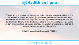 Une image avec le hadith : D'après Abou Houreira (qu'Allah l'agrée), le Prophète (que la prière d'Allah et Son salut soient sur lui) a dit: « Celui qui a commis une injustice envers son frère dans l'honneur ou autre qu'il règle cela avec lui aujourd'hui avant qu'il n'y ait plus de dinar ni de dirham. Si il a des bonnes actions elles lui seront prises au niveau de son injustice et si il n'a pas de bonnes actions alors on prendra des péchés de son compagnon qui seront mis sur lui ». Hadith rapporté par Boukhari (n°2449)