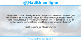 Une image avec le hadith : . 'Ubayy Ibn Ka'b (que Dieu l'agrée) a dit : "J'ai posé la question au Prophète (paix et bénédiction de Dieu sur lui) au sujet du coït interrompu (avant l'éjaculation). - "Dans ce cas, répliqua le Prophète, que l'homme lave les parties qui ont été en contact avec la femme et fasse ses ablutions pour accomplir la prière". Hadith rapporté par Mouslim (n°346)