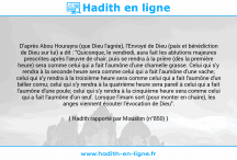 Une image avec le hadith : D'après Abou Hourayra (que Dieu l'agrée), l'Envoyé de Dieu (paix et bénédiction de Dieu sur lui) a dit : "Quiconque, le vendredi, aura fait les ablutions majeures prescrites après l'œuvre de chair, puis se rendra à la prière (dès la première heure) sera comme celui qui a fait l'aumône d'une chamelle grasse. Celui qui s'y rendra à la seconde heure sera comme celui qui a fait l'aumône d'une vache; celui qui s'y rendra à la troisième heure sera comme celui qui a fait l'aumône d'un bélier cornu; celui qui s'y rendra à la quatrième heure sera pareil à celui qui a fait l'aumône d'une poule; celui qui s'y rendra à la cinquième heure sera comme celui qui a fait l'aumône d'un œuf. Lorsque l'imam sort (pour monter en chaire), les anges viennent écouter l'évocation de Dieu". Hadith rapporté par Mouslim (n°850)