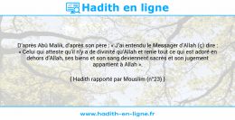 Une image avec le hadith : D’après Abû Malik, d’après son père : « J’ai entendu le Messager d’Allah (ç) dire : « Celui qui atteste qu’il n’y a de divinité qu’Allah et renie tout ce qui est adoré en dehors d’Allah, ses biens et son sang deviennent sacrés et son jugement appartient à Allah ». Hadith rapporté par Mouslim (n°23)