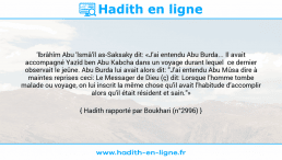 Une image avec le hadith : 'lbrâhîm Abu 'lsmâ'îl as-Saksaky dit: «J'ai entendu Abu Burda... Il avait accompagné Yazîd ben Abu Kabcha dans un voyage durant lequel ce dernier observait le jeûne. Abu Burda lui avait alors dit: "J'ai entendu Abu Mûsa dire à maintes reprises ceci: Le Messager de Dieu (ç) dit: Lorsque l'homme tombe malade ou voyage, on lui inscrit la même chose qu'il avait l'habitude d'accomplir alors qu'il était résident et sain."» Hadith rapporté par Boukhari (n°2996)