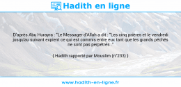 Une image avec le hadith : D’après Abu Hurayra : "Le Messager d'Allah a dit : "Les cinq prières et le vendredi jusqu'au suivant expient ce qui est commis entre eux tant que les grands péchés ne sont pas perpétrés ." Hadith rapporté par Mouslim (n°233)