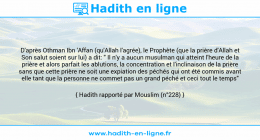 Une image avec le hadith : D'après Othman Ibn 'Affan (qu'Allah l'agrée), le Prophète (que la prière d'Allah et Son salut soient sur lui) a dit: " Il n'y a aucun musulman qui atteint l'heure de la prière et alors parfait les ablutions, la concentration et l'inclinaison de la prière sans que cette prière ne soit une expiation des péchés qui ont été commis avant elle tant que la personne ne commet pas un grand péché et ceci tout le temps" Hadith rapporté par Mouslim (n°228)