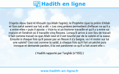 Une image avec le hadith : D'après Abou Said Al Khoudri (qu'Allah l'agrée), le Prophète (que la prière d'Allah et Son salut soient sur lui) a dit: « Les cinq prières permettent d'effacer ce qu'il y a entre elles » puis il ajouta: « Vois-tu si un homme travaille et qu'il y a entre sa maison et l'endroit où il travaille cinq fleuves. Lorsqu'il arrive à son lieu de travail il fait comme travail ce que Allah veut et il est touché par de la saleté et la sueur. Ensuite à chaque fois qu'il passe par un fleuve il s'y baigne, va t-il rester sur lui une saleté? Ceci est comme la salât, à chaque fois qu'il fait un péché puis invoque et demande pardon, il lui est pardonné ce qu'il a fait avant elle ». Hadith rapporté par Targhib (n°355)