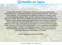 Une image avec le hadith : D'après Abu al-Darda: "Le Messager d'Allah (ç) se leva pour prier et nous l'entendîmes dire: "Je cherche protection auprès d'Allah contre toi". Il dit ensuite, à trois reprises: "Je te maudis par la malédiction d'Allah" et il tendit la main comme s'il prenait quelque chose. Quand il acheva la prière nous dîmes: "Ô Messager d'Allah! Nous t'avons entendu prononcer dans la prière une parole que nous ne t'avions jamais entendu dire auparavant et nous t'avons vu tendre la mains." Il répondit: "l'ennemi d'Allah, Iblis est venu avec une flamme pour la mettre sur mon visage, alors je dis a trois reprises: "Je herche protection auprès d'Allah contre toi;' Puis j'ajoutais à trois reprises: "Je te maudis par la malédiction complète d'Allah". Comme il ne recula pas, je voulu le saisir. Par Allah! Si ce n'étais l'invocation de notre frère Sulayman (ç) il aurait été attaché jusqu'au matin pour être le jouet des enfants de Médine." Hadith rapporté par Mouslim (n°542)