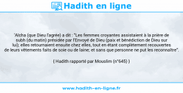 Une image avec le hadith : 'Aïcha (que Dieu l'agrée) a dit : "Les femmes croyantes assistaient à la prière de subh (du matin) présidée par l'Envoyé de Dieu (paix et bénédiction de Dieu sur lui); elles retournaient ensuite chez elles, tout en étant complètement recouvertes de leurs vêtements faits de soie ou de laine; et sans que personne ne put les reconnaître". Hadith rapporté par Mouslim (n°645)