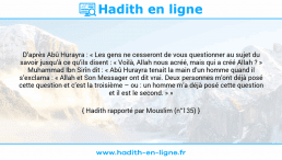 Une image avec le hadith : D’après Abû Hurayra : « Les gens ne cesseront de vous questionner au sujet du savoir jusqu’à ce qu’ils disent : « Voilà, Allah nous acréé, mais qui a créé Allah ? » Muhammad Ibn Sirîn dit : « Abû Hurayra tenait la main d’un homme quand il s’exclama : « Allah et Son Messager ont dit vrai. Deux personnes m’ont déjà posé cette question et c’est la troisième – ou : un homme m’a déjà posé cette question et il est le second. » » Hadith rapporté par Mouslim (n°135)