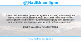 Une image avec le hadith : D'après Jabir Ibn 'Abdillah (qu'Allah les agrée lui et son père), le Prophète (que la prière d'Allah et Son salut soient sur lui) a dit: « Certes ceux d'entre vous que j'aime le plus et ceux d'entre vous qui seront assis le plus proche de moi le jour de la résurrection sont ceux parmi vous qui ont le meilleur comportement ». Hadith rapporté par Tirmidhi (n°2018)