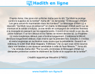 Une image avec le hadith : D'après Amra: Une juive vint solliciter Aisha puis lui dit: "Qu'Allah te protège contre le supplice de la tombe!" Aisha dit: "Je demandai: "Ô Messager d'Allah! Les gens seront-ils tourmentés dans les tombes?" Le Messager d'Allah (ç) a répondit: "Qu'Allah nous en préserve!" Un matin, le Messager d'Allah partit sur sa monture et le soldat s’éclipsa. Je me rendis en compagnie de certaines femmes à la mosquée en passant par les appartements. Il revint et se rendit à son lieu de prière habituel. Il se tint debout et les fidèles se mirent derrière lui. Le Prophète (ç) resta longtemps debout, puis s'inclina longuement. Il redressa la tête et demeura longuement debout, mais moins que la première fois. Ensuite, il s'inclina et resta longtemps en inclination mais moins que la précédente. Quand il se redressa, le soleil était déjà réapparu. Il déclara: "J'ai vu que vous serez soumis dans vos tombes à une épreuve semblable à celle du faux Messie."" 'Amra dit: "J'ai entendu Aisha dire: "Par la suite, j'entendais le Messager d'Allah (ç) demander protection contre le châtiment de l'Enfer et le supplice de la tombe"". Hadith rapporté par Mouslim (n°903)
