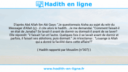 Une image avec le hadith : D'après Abd Allah Ibn Abi Qays: "Je questionnais Aisha au sujet du witr du Messager d'Allah (ç) - il cite alors le hadith...Je me demandai: "Comment faisait-il en état de Janaba? Se lavait-il avant de dormir ou dormait-il avant de se laver? Elle répondit: "il faisait l'un et l'autre. Quelques fois il se lavait avant de dormir et parfois, il faisait ses ablutions, puis dormait." Je m'exclamai : "Louange à Allah qui a donné la facilité dans cette affaire"!" Hadith rapporté par Mouslim (n°307)