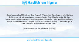 Une image avec le hadith : D'après Anas Ibn Mâlik (que Dieu l'agrée), l'Envoyé de Dieu (paix et bénédiction de Dieu sur lui) a transmis ces propos d'après Dieu, l'Exalté, qui a dit : Les hommes de ta Communauté ne cesseront de demander : "Qui a créé telle chose? Et qui a créé telle autre?" Au point qu'ils en arriveront à dire : "C'est Dieu qui a créé l'univers; mais qui donc a créé Dieu?". Hadith rapporté par Mouslim (n°136)