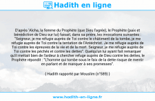 Une image avec le hadith : D'après 'Aïcha, la femme du Prophète (que Dieu l'agrée), le Prophète (paix et bénédiction de Dieu sur lui) faisait, dans sa prière, les invocations suivantes : "Seigneur, je me réfugie auprès de Toi contre le châtiment de la tombe, je me réfugie auprès de Toi contre la tentation de l'Antéchrist. Je me réfugie auprès de Toi contre les épreuves de la vie et de la mort. Seigneur, je me réfugie auprès de Toi contre les péchés et contre les dettes". Quelqu'un lui ayant fait remarquer qu'il mettait bien de l'ardeur à chercher refuge auprès de Dieu contre les dettes, le Prophète répondit : "L'homme qui tombe sous le faix de la dette risque de mentir en parlant et de manquer à ses promesses". Hadith rapporté par Mouslim (n°589)