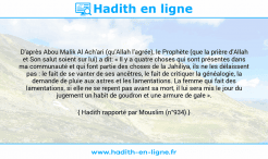 Une image avec le hadith : D'après Abou Malik Al Ach'ari (qu'Allah l'agrée), le Prophète (que la prière d'Allah et Son salut soient sur lui) a dit: « Il y a quatre choses qui sont présentes dans ma communauté et qui font partie des choses de la Jahiliya, ils ne les délaissent pas : le fait de se vanter de ses ancêtres, le fait de critiquer la généalogie, la demande de pluie aux astres et les lamentations. La femme qui fait des lamentations, si elle ne se repent pas avant sa mort, il lui sera mis le jour du jugement un habit de goudron et une armure de gale ». Hadith rapporté par Mouslim (n°934)