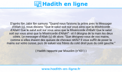 Une image avec le hadith : D'après Ibn Jabir Ibn samura: "Quand nous faisions la prière avec le Messager d'Allah (ç), nous disions: "Que le salut soit sur vous ainsi que la Miséricorde d'Allah! Que le salut soit sur vous ainsi que la Miséricorde d'Allah! Que le salut soit sur vous ainsi que la Miséricorde d'Allah!" - et il désigna de la main les deux côtés. Le messager d'Allah (ç) dit alors: "Que désignez-vous de vos mains, comme si elles étaient des queues de chevaux rétifs? Il vous suffit de poser la mains sur votre cuisse, puis de saluer vos frères du coté droit puis du coté gauche." Hadith rapporté par Mouslim (n°431)