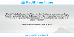 Une image avec le hadith : D'après 'Abdullâh Ibn 'Amr Ibn Al-'As (que Dieu l'agrée), un homme demanda au Prophète (paix et bénédiction de Dieu sur lui) : "Qui est le meilleur musulman?" et le Prophète de répondre : "Celui dont aucun des musulmans n'a à redouter ni la langue ni la main". Hadith rapporté par Mouslim (n°401)