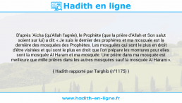 Une image avec le hadith : D'après 'Aicha (qu'Allah l'agrée), le Prophète (que la prière d'Allah et Son salut soient sur lui) a dit: « Je suis le dernier des prophètes et ma mosquée est la dernière des mosquées des Prophètes. Les mosquées qui sont le plus en droit d'être visitées et qui sont le plus en droit que l'on prépare les montures pour elles sont la mosquée Al Haram et ma mosquée. Une prière dans ma mosquée est meilleure que mille prières dans les autres mosquées sauf la mosquée Al Haram ». Hadith rapporté par Targhib (n°1175)