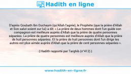 Une image avec le hadith : D'après Qoubath Ibn Ouchaym (qu'Allah l'agrée), le Prophète (que la prière d'Allah et Son salut soient sur lui) a dit: « La prière de deux hommes dont l'un guide son compagnon est meilleure auprès d'Allah que la prière de quatre personnes séparées. La prière de quatre personnes est meilleure auprès d'Allah que la prière de huit personnes séparées. Et la prière de huit personnes dont l'un dirige les autres est plus aimée auprès d'Allah que la prière de cent personnes séparées ». Hadith rapporté par Targhib (n°412)