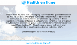 Une image avec le hadith : D'après Abou Hourayra (que Dieu l'agrée), l'Envoyé de Dieu (paix et bénédiction de Dieu sur lui) a dit : "Des anges diurnes et d'autres nocturnes se succèdent parmi vous. Or, ils se réunissent aux prières de fajr (l'aurore) et de 'asr (l'après-midi). Ceux qui ont passé la nuit parmi vous remontent vers le Seigneur. Dieu, bien qu'Il le sache mieux qu'eux, leur demande alors : "Comment avez-vous laissé Mes adorateurs?". - "Nous les avons laissés en train de prier, répondront-ils, et nous les avions trouvés en train de prier". Hadith rapporté par Mouslim (n°632)