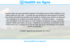 Une image avec le hadith : D'après Abou Houreira (qu'Allah l'agrée), le Prophète (que la prière d'Allah et Son salut soient sur lui) a dit: « Le jeûne est une protection, ainsi quand l'un d'entre vous jeûne qu'il parle de manière convenable et n'agisse pas comme un ignorant et si quelqu'un le combat ou l'insulte qu'il dise: -Je jeûne je jeûne-. Je jure par celui qui détient mon âme dans sa main l'haleine du jeûneur est plus parfumée auprès d'Allah que l'odeur du musc, il délaisse sa nourriture, sa boisson et ses envies pour moi. Le jeûne est à moi et c'est moi qui le récompense et la bonne action en vaut dix ». Hadith rapporté par Mouslim (n°1151)