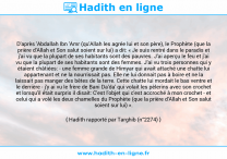 Une image avec le hadith : D'après 'Abdallah Ibn 'Amr (qu'Allah les agrée lui et son père), le Prophète (que la prière d'Allah et Son salut soient sur lui) a dit: « Je suis rentré dans le paradis et j'ai vu que la plupart de ses habitants sont des pauvres. J'ai aperçu le feu et j'ai vu que la plupart de ses habitants sont des femmes. J'ai vu trois personnes qui y étaient châtiées: - une femme grande de Himyar qui avait attaché une chatte lui appartenant et ne la nourrissait pas. Elle ne lui donnait pas à boire et ne la laissait pas manger des bêtes de la terre. Cette chatte lui mordait le bas ventre et le derrière - j'y ai vu le frère de Bani Da'da' qui volait les pèlerins avec son crochet et lorsqu'il était surpris il disait: C'est l'objet qui c'est accroché à mon crochet - et celui qui a volé les deux chamelles du Prophète (que la prière d'Allah et Son salut soient sur lui) ». Hadith rapporté par Targhib (n°2274)