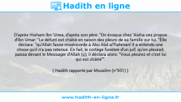 Une image avec le hadith : D'après Hisham Ibn 'Urwa, d'après son père: "On évoqua chez 'Aisha ces propos d'Ibn Umar: "Le défunt est châtié en raison des pleurs de sa famille sur lui. "Elle déclara: "qu'Allah fasse miséricorde à Abu Abd al'Rahman! Il a entendu une chose qu'il n'a pas retenue. En fait, le cortège funèbre d'un juif, qu'on pleurait, passa devant le Messager d'Allah (ç); il déclara alors: "Vous pleurez et c'est lui qui est châtié"". Hadith rapporté par Mouslim (n°931)