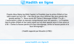 Une image avec le hadith : D'après Abou Bakra (qu'Allah l'agrée), le Prophète (que la prière d'Allah et Son salut soient sur lui) a dit : « Ne vais-je pas vous informer des plus grands des grands péchés ? ». Nous avons dit: Certes ô Messager d'Allah ! Il a dit: « L'association à Allah, le mauvais comportement avec les parents ». Le Prophète (que la prière d'Allah et Son salut soient sur lui) était appuyé alors il s'est assis et a dit: « Certes la fausse parole et le faux témoignage, certes la fausse parole et le faux témoignage ». Hadith rapporté par Mouslim (n°88)